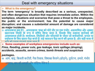  What is the emergency?
The term ‘emergency’ is broadly described as a serious, unexpected,
and often dangerous situation that requires immediate action. Within the
workplace, situations and scenarios that pose a threat to the employees,
the public or the environment; has the potential to cause major
disruption; and causes a substantial amount of damage are considered
as major incidents.
 आपातकाल क्या है? , आपातकाल ’िब्द को मोटे तौर पर एक गंभीर, अप्रत्यावित और अक्सर
खतरनाक स्थिवत क
े रूप में िवणात वकया जाता है, वजसक
े वलए तत्काल कारािाई की
आिश्यकता होती है। कायाथिल, स्थिवतयों और पररदृश्यों क
े भीतर जो कमाचाररयों, जनता या
पयाािरण क
े वलए खतरा पैदा करते हैं; बडे व्यिधान पैदा करने की क्षमता है; और बडी मात्रा में
क्षवत को प्रमुख घटनाएं माना जाता है
Deal with emergency situations
 Some examples of workplace emergencies include such as:
Fires, flooding, power cuts, gas leakage, toxic spillage (droping),
accidents, assaults, severe crimes, bomb threats and suspicious
packages.
 आग, बाढ़, वबजली कटौती, गैस ररसाि, विषाक्त फ
ै लने (छोड़ने), दुर्शटना, हमले, गंभीर
अपराध, बम की धमकी और संवदग्ध पैक
े ज।
 
