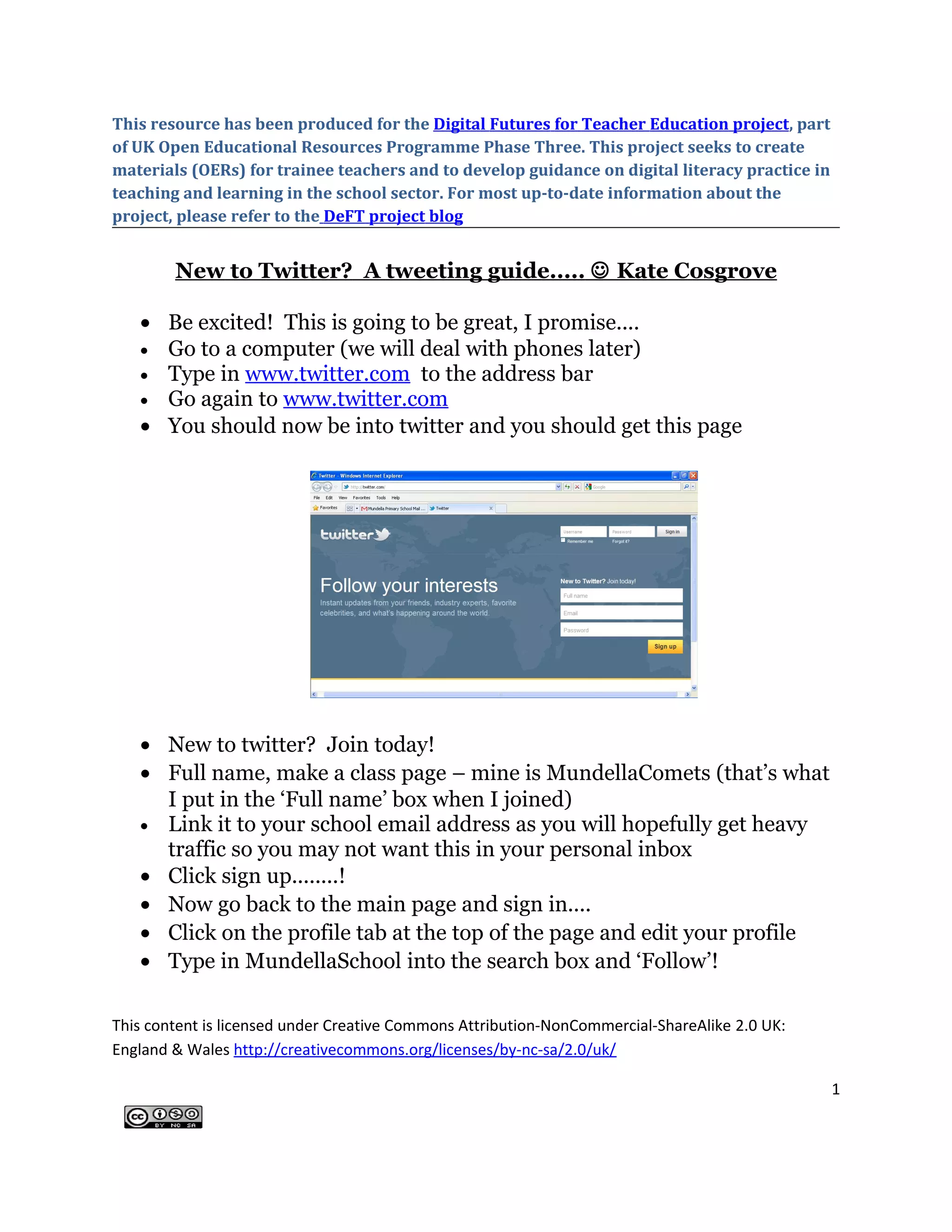 This resource has been produced for the Digital Futures for Teacher Education project, part
of UK Open Educational Resources Programme Phase Three. This project seeks to create
materials (OERs) for trainee teachers and to develop guidance on digital literacy practice in
teaching and learning in the school sector. For most up-to-date information about the
project, please refer to the DeFT project blog


        New to Twitter? A tweeting guide.....  Kate Cosgrove

   • Be excited! This is going to be great, I promise....
   • Go to a computer (we will deal with phones later)
   • Type in www.twitter.com to the address bar
   • Go again to www.twitter.com
   • You should now be into twitter and you should get this page




   • New to twitter? Join today!
   • Full name, make a class page – mine is MundellaComets (that’s what
     I put in the ‘Full name’ box when I joined)
   • Link it to your school email address as you will hopefully get heavy
     traffic so you may not want this in your personal inbox
   • Click sign up........!
   • Now go back to the main page and sign in....
   • Click on the profile tab at the top of the page and edit your profile
   • Type in MundellaSchool into the search box and ‘Follow’!

This content is licensed under Creative Commons Attribution-NonCommercial-ShareAlike 2.0 UK:
England & Wales http://creativecommons.org/licenses/by-nc-sa/2.0/uk/

                                                                                                1
 
