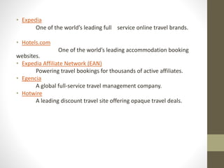 • Expedia
One of the world’s leading full service online travel brands.
• Hotels.com
One of the world’s leading accommodation booking
websites.
• Expedia Affiliate Network (EAN)
Powering travel bookings for thousands of active affiliates.
• Egencia
A global full-service travel management company.
• Hotwire
A leading discount travel site offering opaque travel deals.
 