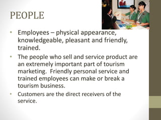 PEOPLE
• Employees – physical appearance,
knowledgeable, pleasant and friendly,
trained.
• The people who sell and service product are
an extremely important part of tourism
marketing. Friendly personal service and
trained employees can make or break a
tourism business.
• Customers are the direct receivers of the
service.
 