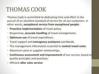 THOMAS COOK
Thomas Cook is committed to dedicating time and effort in the
pursuit of an excellent standard of service for all our customers. In
other words, exceptional service from exceptional people:
• Proactive implementation of travel policy.
• Responsive, accurate handling of travel arrangements.
• Optimum use of travel expenditure.
• Travel support and emergency assistance worldwide.
• The management information essential to control travel costs.
• Maximum value in supplier relationships.
• Continuous assessment and improvement of our service, based on
quality principles and practices.
• Efficient after sales service
 