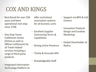 COX AND KINGS
• Best Brand for over 250
years and been
operational non-stop
since 1758.
• One Stop Travel
Fulfillment Center
(Online as well as
Offline Fulfillment) for
all Travel related
services including a
range of third party
products
• Integrated Information
Technology Platform to
offer centralized
reservation systems
for all business units
• Excellent Supplier
Contracting Terms &
Capabilities
• Strong online Presence
• Timely & Accurate MIS
• Knowledgeable Staff
• Support via BPO & Call
Centers
• Innovative Products
Design and Creative
Marketing
• Global Shareholder of
Radius
 