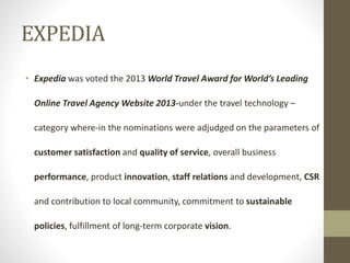 EXPEDIA
• Expedia was voted the 2013 World Travel Award for World’s Leading
Online Travel Agency Website 2013-under the travel technology –
category where-in the nominations were adjudged on the parameters of
customer satisfaction and quality of service, overall business
performance, product innovation, staff relations and development, CSR
and contribution to local community, commitment to sustainable
policies, fulfillment of long-term corporate vision.
 