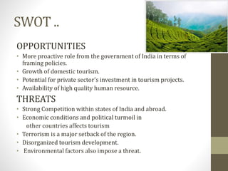 SWOT ..
OPPORTUNITIES
• More proactive role from the government of India in terms of
framing policies.
• Growth of domestic tourism.
• Potential for private sector's investment in tourism projects.
• Availability of high quality human resource.
THREATS
• Strong Competition within states of India and abroad.
• Economic conditions and political turmoil in
other countries affects tourism
• Terrorism is a major setback of the region.
• Disorganized tourism development.
• Environmental factors also impose a threat.
 