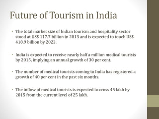 Future of Tourism in India
• The total market size of Indian tourism and hospitality sector
stood at US$ 117.7 billion in 2013 and is expected to touch US$
418.9 billion by 2022.
• India is expected to receive nearly half a million medical tourists
by 2015, implying an annual growth of 30 per cent.
• The number of medical tourists coming to India has registered a
growth of 40 per cent in the past six months.
• The inflow of medical tourists is expected to cross 45 lakh by
2015 from the current level of 25 lakh.
 