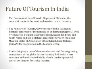 Future Of Tourism In India
• The Government has allowed 100 per cent FDI under the
automatic route in the hotel and tourism related industry.
• The Ministry of Tourism, Government of India, has signed
bilateral agreements/ memoranda of understanding (MoU) with
47 countries, a tripartite agreement between India, Brazil and
South Africa and a multilateral agreement between India and
Member States of Association of South East Asian Nations
(ASEAN) for cooperation in the tourism sector.
• Cruise shipping is one of the most dynamic and fastest growing
components of the global leisure industry. India with a vast
coastline, and undisturbed idyllic islands can be a potential
tourist destination for cruise tourists.
 