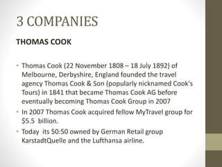 3 COMPANIES
THOMAS COOK
• Thomas Cook (22 November 1808 – 18 July 1892) of
Melbourne, Derbyshire, England founded the travel
agency Thomas Cook & Son (popularly nicknamed Cook's
Tours) in 1841 that became Thomas Cook AG before
eventually becoming Thomas Cook Group in 2007
• In 2007 Thomas Cook acquired fellow MyTravel group for
$5.5 billion.
• Today its 50:50 owned by German Retail group
KarstadtQuelle and the Lufthansa airline.
 