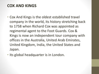 COX AND KINGS
• Cox And Kings is the oldest established travel
company in the world, its history stretching back
to 1758 when Richard Cox was appointed as
regimental agent to the Foot Guards. Cox &
Kings is now an independent tour company with
offices in the Australia, United Arab Emirates,
United Kingdom, India, the United States and
Japan.
• Its global headquarter is in London.
 