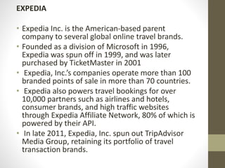 EXPEDIA
• Expedia Inc. is the American-based parent
company to several global online travel brands.
• Founded as a division of Microsoft in 1996,
Expedia was spun off in 1999, and was later
purchased by TicketMaster in 2001
• Expedia, Inc.’s companies operate more than 100
branded points of sale in more than 70 countries.
• Expedia also powers travel bookings for over
10,000 partners such as airlines and hotels,
consumer brands, and high traffic websites
through Expedia Affiliate Network, 80% of which is
powered by their API.
• In late 2011, Expedia, Inc. spun out TripAdvisor
Media Group, retaining its portfolio of travel
transaction brands.
 