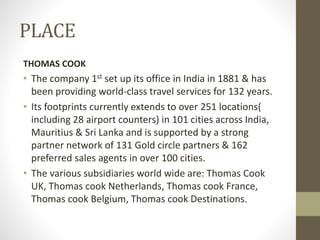 PLACE
THOMAS COOK
• The company 1st set up its office in India in 1881 & has
been providing world-class travel services for 132 years.
• Its footprints currently extends to over 251 locations(
including 28 airport counters) in 101 cities across India,
Mauritius & Sri Lanka and is supported by a strong
partner network of 131 Gold circle partners & 162
preferred sales agents in over 100 cities.
• The various subsidiaries world wide are: Thomas Cook
UK, Thomas cook Netherlands, Thomas cook France,
Thomas cook Belgium, Thomas cook Destinations.
 