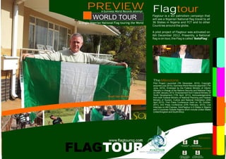 WORLD TOUR
FLAGTOUR
www.flagtourng.com
Roelf Van Rooyen
FlagtourFlagtour ia a stir patriotism campaign that
will see a Nigerian National flag travel to all
36 States in Nigeria and FCT and to other
Countries around the globe.
A pilot project of Flagtour was activated on
6th December 2012. Presently, a National
flag is on tour, the Flag is called ‘ ’.SoloFlag
The
Pilot Project Launched (7th December, 2012), Copyright
acquired (July 2010), Guinness World Records approval (17th
June, 2010), Endorsed by the Federal Ministry of Interior
(Ministry in charge of the Nations Security and National Flag)
on 24th January, 2012, Endorsement from Federal Ministry of
Youth Development (17th April, 2012), Acknowledgements
from both Federal Ministry of National Planning and Federal
Ministry of Tourism, Culture and National Orientation (20th
April 2012), First Press Conference (held on 7th October,
2011), 2nd Press Conference (27th February, 2013), Live
Interview on AM Express, SoloFlagtour in 5 States in Nigeria
and 3 Countries Outside Nigeria which include United States
United Kingdom and SouthAfrica.
Milestone
PREVIEW
A single Nigerian National Flag touring the World
A Guinness World Records attempt
ENDORSED
FEDERAL MINISTRY
OF INTERIOR
FEDERAL MINISTRY
OF YOUTH DEVELOPMENT
ACKNOWLEDGED
FEDERAL MINISTRY
OF NATIONAL PLANNING
( )THE PRESIDENCY
FEDERAL MINISTRY
OF TOURISM, CULTURE &
NATIONAL ORIENTATION
 