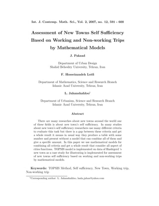 Int. J. Contemp. Math. Sci., Vol. 2, 2007, no. 12, 591 - 600
Assessment of New Towns Self Suﬃciency
Based on Working and Non-working Trips
by Mathematical Models
J. Pakzad
Department of Urban Design
Shahid Beheshty University, Tehran, Iran
F. Hosseinzadeh Lotﬁ
Department of Mathematics, Science and Research Branch
Islamic Azad University, Tehran, Iran
L. Jahanshahloo1
Department of Urbanism, Science and Research Branch
Islamic Azad University, Tehran, Iran
Abstract
There are many researches about new towns around the world one
of these ﬁelds is about new town’s self suﬃciency. In many studies
about new town’s self suﬃciency researchers use many diﬀerent criteria
to evaluate this task but there is a gap between these criteria and get
a whole result it means in usual way they produce a table with some
number and present without a model that can combine all of them and
give a speciﬁc amount. In this paper we use mathematical models for
combining all criteria and get a whole result that consider all aspect of
cities functions. TOPSIS model is implemented on data of Hashtgerd ’s
new town as a case study for illustrating is implemented for assessment
of new towns self suﬃciency based on working and non-working trips
by mathematical models.
Keywords: TOPSIS Method, Self suﬃciency, New Town, Working trip,
Non-working trip
1
Corresponding author: L. Jahanshahloo, laala jahan@yahoo.com
 