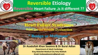 Reversible Etiology
Reversible Heart Failure ,is it different ??
Dr Asadullah Khan Soomro & Dr Burai Adlan
Department of Adult Cardiology
King Abdullah Medical City Holy Makkah
Email; hssbasadsoomro@gmail.com
Non Dilated ,non ischemic
Heart Failure Syndromes
With Severe Systolic Dysfunction
“ Benign or Malignant”
 