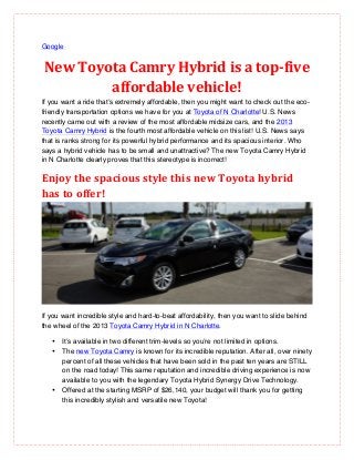 Google


New	
  Toyota	
  Camry	
  Hybrid	
  is	
  a	
  top-­‐five	
  
           affordable	
  vehicle!	
  
If you want a ride that’s extremely affordable, then you might want to check out the eco-
friendly transportation options we have for you at Toyota of N Charlotte! U.S. News
recently came out with a review of the most affordable midsize cars, and the 2013
Toyota Camry Hybrid is the fourth most affordable vehicle on this list! U.S. News says
that is ranks strong for its powerful hybrid performance and its spacious interior. Who
says a hybrid vehicle has to be small and unattractive? The new Toyota Camry Hybrid
in N Charlotte clearly proves that this stereotype is incorrect!

Enjoy	
  the	
  spacious	
  style	
  this	
  new	
  Toyota	
  hybrid	
  
has	
  to	
  offer!	
  




If you want incredible style and hard-to-beat affordability, then you want to slide behind
the wheel of the 2013 Toyota Camry Hybrid in N Charlotte.

   •   It’s available in two different trim-levels so you’re not limited in options.
   •   The new Toyota Camry is known for its incredible reputation. After all, over ninety
       percent of all these vehicles that have been sold in the past ten years are STILL
       on the road today! This same reputation and incredible driving experience is now
       available to you with the legendary Toyota Hybrid Synergy Drive Technology.
   •   Offered at the starting MSRP of $26,140, your budget will thank you for getting
       this incredibly stylish and versatile new Toyota!
 