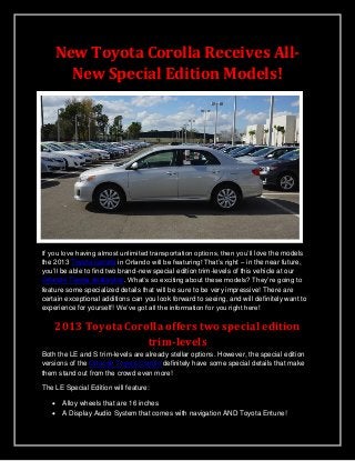 New Toyota Corolla Receives All-
New Special Edition Models!
If you love having almost unlimited transportation options, then you’ll love the models
the 2013 Toyota Corolla in Orlando will be featuring! That’s right – in the near future,
you’ll be able to find two brand-new special edition trim-levels of this vehicle at our
Orlando Toyota dealership. What’s so exciting about these models? They’re going to
feature some specialized details that will be sure to be very impressive! There are
certain exceptional additions can you look forward to seeing, and will definitely want to
experience for yourself! We’ve got all the information for you right here!
2013 Toyota Corolla offers two special edition
trim-levels
Both the LE and S trim-levels are already stellar options. However, the special edition
versions of the Orlando Toyota Corolla definitely have some special details that make
them stand out from the crowd even more!
The LE Special Edition will feature:
 Alloy wheels that are 16 inches
 A Display Audio System that comes with navigation AND Toyota Entune!
 
