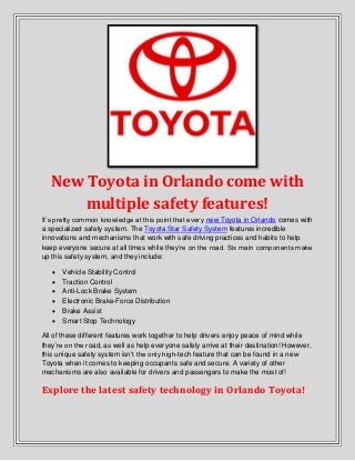 New Toyota in Orlando come with
multiple safety features!
It’s pretty common knowledge at this point that every new Toyota in Orlando comes with
a specialized safety system. The Toyota Star Safety System features incredible
innovations and mechanisms that work with safe driving practices and habits to help
keep everyone secure at all times while they’re on the road. Six main components make
up this safety system, and they include:
 Vehicle Stability Control
 Traction Control
 Anti-Lock Brake System
 Electronic Brake-Force Distribution
 Brake Assist
 Smart Stop Technology
All of these different features work together to help drivers enjoy peace of mind while
they’re on the road, as well as help everyone safely arrive at their destination! However,
this unique safety system isn’t the only high-tech feature that can be found in a new
Toyota when it comes to keeping occupants safe and secure. A variety of other
mechanisms are also available for drivers and passengers to make the most of!
Explore the latest safety technology in Orlando Toyota!
 