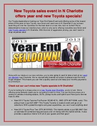 New Toyota sales event in N Charlotte
offers year end new Toyota specials!
Our Toyota dealership is hosting our Year End Sales Event and offering some of the lowest
prices of the year on new Toyota, new Scion and used cars in N Charlotte! If you’ve been
searching all over the Carolinas for the best deal on a new ride, look no further! We’re
determined to move our inventory fast, which is why we’re offering incredible new Scion and
new Toyota specials in N Charlotte. With this kind of aggressive pricing, you won’t want to
shop anywhere else!
Along with our deals on our new vehicles, you’re also going to want to take a look at our used
car specials near Charlotte. We’ve dramatically lowered our prices to please even the most
frugal shopper! This means you can find a quality used car and keep your monthly payments
to a minimum.
Check out our can’t-miss new Toyota specials in N Charlotte!
If you’re looking for a cheap price on a new Toyota near Charlotte, you’re in luck. We’re
offering some fantastic deals you’re not going to want to miss. You can find low prices on a
variety of vehicles including sedans, SUVs, pickup trucks and hybrid cars! Here just a few we
have to offer:
 New 2013 Toyota Tacoma Pre-Runner DCAB 4CYL, 2WD (STK #3710086, auto): This
pickup truck is just $21,988*! This Toyota Tacoma is ready to work and go on an
adventure. With a powerful engine and great capabilities, you won’t want anything else!
 New 2013 Toyota Prius Two (STK #3120182): This hybrid vehicle is just $20,988*! Get
an estimate 50 combined mpg and save a ton of money with this hybrid vehicle. It also
provides a spacious interior to fit all of your guests and their gear!
 