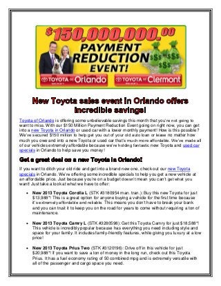 Toyota of Orlando is offering some unbelievable savings this month that you’re not going to
want to miss. With our $150 Million Payment Reduction Event going on right now, you can get
into a new Toyota in Orlando or used car with a lower monthly payment! How is this possible?
We’ve secured $150 million to help get you out of your old auto loan or lease no matter how
much you owe and into a new Toyota or used car that’s much more affordable. We’ve made all
of our vehicles extremely affordable because we’re holding fantastic new Toyota and used car
specials in Orlando to help save you money!
If you want to ditch your old ride and get into a brand new one, check out our new Toyota
specials in Orlando. We’re offering some incredible specials to help you get a new vehicle at
an affordable price. Just because you’re on a budget doesn’t mean you can’t get what you
want! Just take a look at what we have to offer:
 New 2013 Toyota Corolla L (STK #3180954 man. tran.): Buy this new Toyota for just
$13,988*! This is a great option for anyone buying a vehicle for the first time because
it’s extremely affordable and reliable. This means you don’t have to break your bank
and you can trust it to keep you on the road for years to come without requiring a ton of
maintenance.
 New 2013 Toyota Camry L (STK #3280598): Get this Toyota Camry for just $18,588*!
This vehicle is incredibly popular because has everything you need including style and
space for your family. It includes family-friendly features, while giving you luxury at a low
price!
 New 2013 Toyota Prius Two (STK #3120196): Drive off in this vehicle for just
$20,988*! If you want to save a ton of money in the long run, check out this Toyota
Prius. It has a fuel economy rating of 50 combined mpg and is extremely versatile with
all of the passenger and cargo space you need.
 