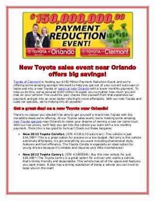 Toyota of Clermont is hosting our $150 Million Payment Reduction Event and we’re
offering some amazing savings! We want to help you get out of your current auto loan or
lease and into a new Toyota or used car near Orlando with a lower monthly payment. To
help us do this, we’ve secured $150 million to assist you no matter how much you still
owe on your vehicle! This could be your chance free yourself from that expensive car
payment and get into an even better ride that’s more affordable. With our new Toyota and
used car specials, we’re making this all possible!
There’s no reason you shouldn’t be able to get yourself a brand new Toyota with the
incredible deals we’re offering. At our Toyota sales event, we’re hosting some amazing
new Toyota specials near Orlando to make your dreams of owning a new car come true!
With our low prices, we’ll help you get into the vehicle you want with a low monthly
payment. Think this is too good to be true? Check out these bargains:
 New 2013 Toyota Corolla L (STK #3181110 auto tran): This vehicle is just
$14,788*! This is a great option for anyone on a low budget. Not only is this vehicle
extremely affordable, it’s got everything you want including phenomenal style,
features and fuel efficiency. The Toyota Corolla is especially an ideal option for
young drivers because it’s reliable and requires very little maintenance!
 New 2013 Toyota Camry L (STK #3280598): Buy this new vehicle for just
$18,588*! The Toyota Camry is a great option for a driver who wants a vehicle
that’s family-friendly and dependable. This vehicle has all of the space and features
you want inside. It also has a strong reputation of being a vehicle you can trust to
keep you on the road!
 