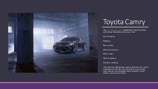 Toyota Camry
The new Toyota Camry Nightshade Special Edition
will include blacked out features like:
Door Handles
Badging
Rear spoiler
Shark fin antenna
Mirror caps
18-inch wheels
Window molding
The Clermont Nightshade Special Edition trim will be
available with on the SE trim level and with paint
color options like Midnight Black Metallic, Super
White, and Celestial Silver.
 