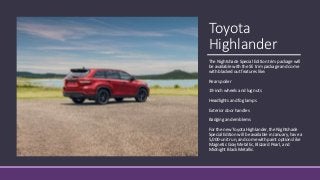 Toyota
Highlander
The Nightshade Special Edition trim package will
be available with the SE trim package and come
with blacked out features like:
Rear spoiler
19-inch wheels and lug nuts
Headlights and fog lamps
Exterior door handles
Badging and emblems
For the new Toyota Highlander, the Nightshade
Special Edition will be available in January, have a
5,000-unit run, and come with paint options like
Magnetic Gray Metallic, Blizzard Pearl, and
Midnight Black Metallic.
 