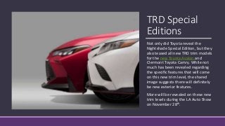 TRD Special
Editions
Not only did Toyota reveal the
Nightshade Special Edition, but they
also teased all new TRD trim models
for the new Toyota Avalon and
Clermont Toyota Camry. While not
much has been revealed regarding
the specific features that will come
on this new trim level, the shared
image suggests there will definitely
be new exterior features.
More will be revealed on these new
trim levels during the LA Auto Show
on November 28th.
 