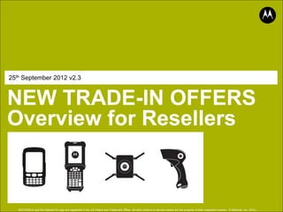 25th September 2012 v2.3



NEW TRADE-IN OFFERS
Overview for Resellers



                                                                                                                                                                                              .
   MOTOROLA and the Stylized M Logo are registered in the US Patent and Trademark Office. All other product or service names are the property of their respective owners. © Motorola, Inc. 2012
 