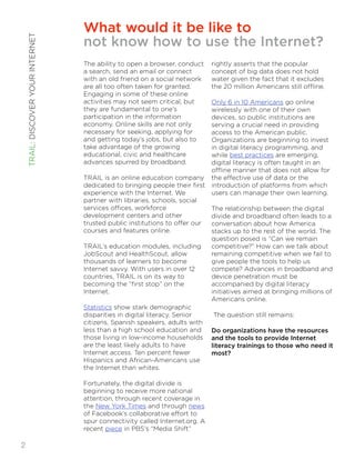 What would it be like to 
not know how to use the Internet? 
The ability to open a browser, conduct 
a search, send an email or connect 
with an old friend on a social network 
are all too often taken for granted. 
Engaging in some of these online 
activities may not seem critical, but 
they are fundamental to one’s 
participation in the information 
economy. Online skills are not only 
necessary for seeking, applying for 
and getting today’s jobs, but also to 
take advantage of the growing 
educational, civic and healthcare 
advances spurred by broadband. 
TRAIL is an online education company 
dedicated to bringing people their first 
experience with the Internet. We 
partner with libraries, schools, social 
services offices, workforce 
development centers and other 
trusted public institutions to offer our 
courses and features online. 
TRAIL’s education modules, including 
JobScout and HealthScout, allow 
thousands of learners to become 
Internet savvy. With users in over 12 
countries, TRAIL is on its way to 
becoming the “first stop” on the 
Internet. 
Statistics show stark demographic 
disparities in digital literacy. Senior 
citizens, Spanish speakers, adults with 
less than a high school education and 
those living in low-income households 
are the least likely adults to have 
Internet access. Ten percent fewer 
Hispanics and African-Americans use 
the Internet than whites. 
Fortunately, the digital divide is 
beginning to receive more national 
attention, through recent coverage in 
the New York Times and through news 
of Facebook’s collaborative effort to 
spur connectivity called Internet.org. A 
recent piece in PBS’s “Media Shift” 
rightly asserts that the popular 
concept of big data does not hold 
water given the fact that it excludes 
the 20 million Americans still offline. 
Only 6 in 10 Americans go online 
wirelessly with one of their own 
devices, so public institutions are 
serving a crucial need in providing 
access to the American public. 
Organizations are beginning to invest 
in digital literacy programming, and 
while best practices are emerging, 
digital literacy is often taught in an 
offline manner that does not allow for 
the effective use of data or the 
introduction of platforms from which 
users can manage their own learning. 
The relationship between the digital 
divide and broadband often leads to a 
conversation about how America 
stacks up to the rest of the world. The 
question posed is “Can we remain 
competitive?” How can we talk about 
remaining competitive when we fail to 
give people the tools to help us 
compete? Advances in broadband and 
device penetration must be 
accompanied by digital literacy 
initiatives aimed at bringing millions of 
Americans online. 
The question still remains: 
Do organizations have the resources 
and the tools to provide Internet 
literacy trainings to those who need it 
most? 
!! 
TRAIL: DISCOVER YOUR INTERNET 
!2 
 