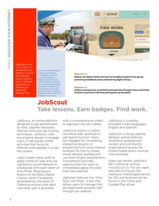 JobScout 
Take lessons. Earn badges. Find work. 
JobScout, an online platform 
designed to get people back 
to work, teaches necessary 
Internet skills and job-hunting 
techniques. JobScout uses 
social game design to engage 
users in self-paced, online 
activities that focus on 
Internet skills applied in a real 
life context. 
Users master these skills to 
apply online for jobs and use 
JobScout’s social network to 
collaborate with each other on 
and offline. Mapping our 
lessons to the Basic Digital 
Literacy Skills Framework 
developed by the State of 
California ensures that each 
individual user is provided 
with a comprehensive toolkit 
to approach the job market. 
JobScout boasts a custom 
resume builder and built-in 
job search function. Users 
earn badges for completing 
interactive lessons on 
everything from using Internet 
browsers to how to create 
social network profiles and 
use them to gain employment. 
The platform provides 
opportunities for users to 
immediately apply the skills 
they have learned. 
JobScout features the “One- 
Stop Job Shop,” a tool that 
allows users to manage their 
job application process right 
through our website. 
JobScout is currently 
provided in two languages, 
English and Spanish. 
JobScout is being used by 
libraries, school districts, 
workforce development 
centers and community 
organizations across the 
United States and is moving 
internationally. 
Users can access JobScout 
24/7 online by visiting 
myjobscout.co. For our users 
who are on-the-go, the 
JobScout mobile applications 
for iOS and Android can be 
found in the iTunes and 
Google Play stores. 
JobScout is one 
of the platforms 
recognized as a 
pathway to tackle 
digital literacy 
and job training 
by the California 
Department of 
Technology’s 
Statewide 
Strategic Plan. 
TRAIL: DISCOVER YOUR INTERNET!4 
 