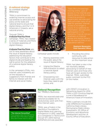 National Recognition 
for TRAIL’s Success 
! 
TRAIL has received state and 
national accolades for its 
revolutionary work with first-time 
Internet users. ! 
TRAIL was a finalist in the 
MacArthur Foundation’s 
Digital Media and Learning 
Competition in 2012, selected 
as a competitor in TechCrunch 
Disrupt SF’s 2013 Startup 
Battlefield and was awarded 
“Daily life is increasingly 
moving online. Lack of 
access to the Internet and 
digital literacy skills is now 
impacting access to 
government services and 
daily activities many of us 
take for granted. Internet 
access is no longer a 
luxury. It is a gateway to 
information, services and 
participation in the 
economy. If we do not put 
emphasis on Internet 
access and digital literacy, 
we risk leaving 20% of our 
population behind.” 
Stephanie Margossian, 
Chief Operating Officer 
with CENIC’s Innovation in 
Networking Award for 2014. 
TRAIL’s CEO Christina Gagnier 
is one of Broadband for 
America’s Faces of Innovation. ! 
TRAIL’s partners include the 
LINK AMERICAS Foundation, 
California State Library, 
Pennsylvania State Library, 
EveryoneOn, SF Office of 
Economic and Workforce 
Development and the LA 
County Office of Education. 
A national strategy 
to combat digital 
i!lliteracy 
TRAIL’s commitment to 
widening Internet access and 
use extends to advocating for 
policy at the state and 
national level to ensure that 
digital literacy, and the 1 in 5 
Americans it impacts, are a 
national priority. ! 
Through TRAIL’s 
It’sEasierThanYouThink 
campaign, TRAIL has created 
a series of materials and PSA’s 
to increase awareness of 
digital illiteracy. ! 
It’sEasierThanYouThink sets 
out to raise awareness about 
the issue of digital literacy, 
addressing the education 
factors that contribute to the 
digital divide and leading the 
call to action for the adoption 
of a national digital literacy 
policy. ! 
In the campaign’s PSAs, non- 
Internet users mistakenly act 
on the requests or 
suggestions from friends and 
family to interact with the 
Internet and social media. ! 
Campaign goals include: ! 
• Raising awareness with 
the public about the 
issue of digital literacy; ! 
• Urging the Obama 
Administration to adopt 
a national digital 
literacy policy; ! 
• Empowering non- 
Internet users with the 
tools they need to get 
online; and 
• Providing the online 
community with 
resources to take action 
on this important issue. ! 
TRAIL has taken a role in the 
net neutrality debate, 
advocating on behalf of new 
Internet users and those who 
have yet to gain access to the 
Internet. TRAIL submitted 
public comment to the FCC 
on the matter. ! 
“The Internet Personified” 
Most people take the Internet for 
granted. But what about people 
who don’t know how to use it? 
TRAIL: DISCOVER YOUR INTERNET!6 
 