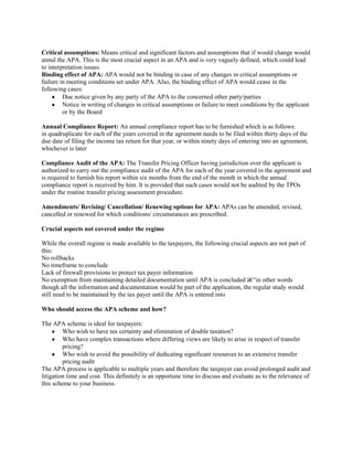 Critical assumptions: Means critical and significant factors and assumptions that if would change would
annul the APA. This is the most crucial aspect in an APA and is very vaguely defined, which could lead
to interpretation issues.
Binding effect of APA: APA would not be binding in case of any changes in critical assumptions or
failure in meeting conditions set under APA. Also, the binding effect of APA would cease in the
following cases:
         Due notice given by any party of the APA to the concerned other party/parties
         Notice in writing of changes in critical assumptions or failure to meet conditions by the applicant
         or by the Board

Annual Compliance Report: An annual compliance report has to be furnished which is as follows:
in quadruplicate for each of the years covered in the agreement needs to be filed within thirty days of the
due date of filing the income tax return for that year, or within ninety days of entering into an agreement,
whichever is later

Compliance Audit of the APA: The Transfer Pricing Officer having jurisdiction over the applicant is
authorized to carry out the compliance audit of the APA for each of the year covered in the agreement and
is required to furnish his report within six months from the end of the month in which the annual
compliance report is received by him. It is provided that such cases would not be audited by the TPOs
under the routine transfer pricing assessment procedure.

Amendments/ Revising/ Cancellation/ Renewing options for APA: APAs can be amended, revised,
cancelled or renewed for which conditions/ circumstances are prescribed.

Crucial aspects not covered under the regime

While the overall regime is made available to the taxpayers, the following crucial aspects are not part of
this:
No rollbacks
No timeframe to conclude
Lack of firewall provisions to protect tax payer information
No exemption from maintaining detailed documentation until APA is concluded â€“in other words
though all the information and documentation would be part of the application, the regular study would
still need to be maintained by the tax payer until the APA is entered into

Who should access the APA scheme and how?

The APA scheme is ideal for taxpayers:
         Who wish to have tax certainty and elimination of double taxation?
         Who have complex transactions where differing views are likely to arise in respect of transfer
         pricing?
         Who wish to avoid the possibility of dedicating significant resources to an extensive transfer
         pricing audit
The APA process is applicable to multiple years and therefore the taxpayer can avoid prolonged audit and
litigation time and cost. This definitely is an opportune time to discuss and evaluate as to the relevance of
this scheme to your business.
 