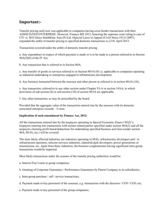 Important:-
Transfer pricing until now was applicable to companies having cross border transactions with their
ASSOCIATED ENTERPRISE. However, Finance Bill 2012, honoring the supreme court ruling in case of
CIT vs. M/S Glaxo Smithkline Asia (P) Ltd. (Special Leave to Appeal (Civil) No(s).18121/2007),
expanded the ambit of transfer pricing to specified domestic transactions w.e.f 01 April 2013.

Transactions covered under the ambit of domestic transfer pricing:

a. Any expenditure in respect of which payment is made or is to be made to a person referred to in Section
40A(2)(b) of the IT Act;

b. Any transaction that is referred to in Section 80A;

c. Any transfer of goods or services referred to in Section 80-IA (8) i.e. applicable to companies operating
as industrial undertaking or enterprises engaged in infrastructure development;

d. Any business transacted between the assessee and other person as referred to in section 80-IA (10);

e. Any transaction, referred to in any other section under Chapter VI-A or section 10AA, to which
provisions of sub-section (8) or sub-section (10) of section 80-IA are applicable;

f. Any other transaction, as may be prescribed by the board.

Provided that the aggregate value of the transaction entered into by the assessee with its domestic
associated enterprise exceeds ` 5 crore.

Implication of such amendment by Finance Act, 2012:

All the transactions entered into by the taxpayers operating in Special Economic Zones (‘SEZs’);
taxpayers entering into transactions with certain related parties specified under section 40A(2) and all the
taxpayers claiming profit based deductions for undertaking specified business activities (under section
80A, 80-IA, etc.) will be covered.

The most likely affected industries are industries operating in SEZs, infrastructure developers and / or
infrastructure operators, telecom services industries, industrial park developers, power generations or
transmission, etc. Apart from these industries, the business conglomerates having significant intra-group
transactions would be impacted.

Most likely transactions under the scanner of the transfer pricing authorities would be:

a. Interest Free Loans to group companies;

b. Granting of Corporate Guarantees / Performance Guarantees by Parent Company to its subsidiaries;

c. Intra-group purchase / sell / service transactions;

d. Payment made to key personnel of the assessee, e.g. transactions with the directors / CFO / CEO, etc;

e. Payment made to key personnel of the group companies;
 