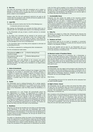2.	 Risk Date
The Policy will commence a day after acceptance and is subject to
payment of premium within the first six months of acceptance. All
benefits on the Policy become payable after the six (6) months waiting
period, subject to any exceptions.
However, when the first and subsequent premiums are paid six (6)
months after the acceptance date, benefits will become payable six (6)
months after receipt of the premium.
3.	 Lapse Rule
The Policy will become inactive when the first of the following occur:
•	 4 consecutive premiums are missed.
After lapsing, the Policyholder can reinstate the Policy within one (1)
calendar year from the lapsed date based on the following conditions:
a. The Policyholder will pay at least a month’s premium to reinstate
the policy.
b. The Policy once reinstated will be restored to the premium and
benefit statuses it was in a day before it went into a lapsed state.
Premiums and Benefits will start from the status it was before the
Policy went into lapse. (Premiums payable will be the current premium
per the package as at the time of reinstatement)
c. The resumption date on the Policy will be adjusted to eliminate all
outstanding premiums.
d. The Policy is subjected to a waiting period after reinstatement,
Find the reinstatement table below:
Reinstatement within six (6)
months of Lapse
6 Months Waiting Period
Reinstatement after six (6)
months of Lapse
9 Months Waiting Period
The Policyholder must write officially to the company, and submit
satisfactory evidence of health from an approved health facility to
reinstate the Policy. The Policy will be reinstated to its original status
prior to the lapse.
4.	 Notice & Amendments
Enterprise Life must be notified in writing of any changes in the Policy
including but not limited to nominated lives assured, additions to
or deletion of covered lives, change in spouse or trustees, births or
adoption of a child by the Policyholder. The written notice must be
supported with relevant documentation. For example in the case of
adoption, a certified copy of the court order for adoption must be
produced.
5.	 Trustee
The Policyholder may by notifying Enterprise Life in writing, appoint,
change or cancel the appointment of a Trustee at any time. Trustees
receive the benefits of the Policy in respect of a claim arising from the
death of the Policyholder under the Policy where the beneficiary is a
minor.
The appointment of a new Trustee will automatically cancel the
prior appointment of a Trustee. The appointment of a Trustee will
be ineffective if the said Trustee dies before the Policyholder. If the
Policyholder fails after such lapsing, or after the cancellation of the
appointment of a Trustee to appoint a new Trustee, the proceeds of
the Policy will be payable to the estate of the Policyholder. No provision
in any Will and Last Testament executed by the Policyholder will have
the effect of cancelling the appointment of a Trustee. The Trustee can
access the Policy only after the death of the Policyholder.
6.	 Beneficiary
Enterprise Life will pay the benefits from this Policy to the Policyholder,
or the Beneficiary in the event that the Policyholder dies. If the
Beneficiary is a minor, the benefit will be paid to the nominated Trustee
for the benefit of the Beneficiary. In the event that the Beneficiary or
Trustees cannot be found, Enterprise Life will pay the benefit to the
estate of the Policyholder.
The death of a Beneficiary before the death of the Policyholder would
render the appointment of the Beneficiary invalid and the Policyholder
in that circumstance is required to appoint another Beneficiary. Should
the Policyholder fail to appoint another Beneficiary after such incident
or after the cancellation of the appointment of a Beneficiary, the benefit
under the Policy will be payable to the estate of the Policyholder. No
provision in any Will and Last Testament executed by the Policyholder
will have the effect of cancelling the appointment of a Beneficiary or
of appointing a new Beneficiary. The Beneficiary can exercise rights to
this Policy only when the Policyholder is late.
7.	 Incontestability Clause
Enterprise Life may contest the validity of the insurance contract
on the grounds of a material misrepresentation in the application /
proposal within two (2) years. A material misrepresentation in an
application for life insurance is a misrepresentation that is relevant
to the insurer’s evaluation of the proposed insured by Enterprise Life.
The misrepresentation is material when, if the truth had been known
the insurer would not have issued the Policy or would have issued the
Policy on a different basis, such as a higher premium or a lower sum
assured.
8.	 Policy Fee
All Policies are subject to a Policy Fee. Enterprise Life reserves the
right to adjust the Policy fee annually upon the approval of National
Insurance Commission.
9.	 Residence and Travel
No restrictions apply as far as travel or occupation is concerned.
However, at the time of taking out the policy all Lives Assured must be
resident in the Republic of Ghana.
No life cover benefits will be paid for any Policyholder who is a
permanent resident in a foreign country. This provision may be waived
at the sole discretion of Enterprise Life.
10.	Maximum number of Transitions Policies.
Unless otherwise provided for by Enterprise Life, a Policyholder is
entitled to only ONE Transitions policy. A Policyholder who take more
than one services policies may have the subsequent one(s) cancelled
with premium refund. If this is not detected until a claim arises, the
older or oldest Policy will be the relevant Policy and the others will be
cancelled and premiums refunded (excluding Policy fee and any cash
back paid to you).
11.	Communication
The Policyholder may only regard communications with Enterprise Life
as received if sent by hand delivery to the office of Enterprise Life, or
via e-mails (to customerservice.life@enterprisegroup.com.gh) or on our
digital platforms (Whatsapp, Facebook, Instagram & the USSD) and
Enterprise Life has acknowledged receipt.
Other Terms.
• All outstanding premiums for the named life will be deducted from
any death benefits payable.
12.	Right to Review /Cancel
The Policyholder has the right to review and cancel this Policy within
30 days from the Acceptance Date and receive all premiums paid, if
no benefit has yet been paid or claimed or if an insured event has not
occurred. This cancellation must be communicated in writing by the
Policyholder to Enterprise Life.
After completion of the 30-day period mentioned above, the Policyholder
may give notice in writing to Enterprise Life to cancel the Policy. The
cover will cease on the date of cancellation. Any premiums paid
(excluding Policy fee and cash back paid to you) after Enterprise Life
receives notice of cancellation will be refunded The cover will cease
on the date of cancellation. 10% of the risk premiums paid (excluding
Policy fee and cash back paid) will be paid.
 