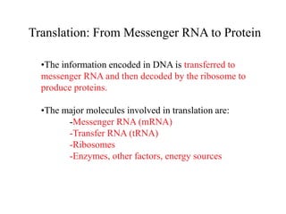Translation: From Messenger RNA to Protein
•The information encoded in DNA is transferred to
messenger RNA and then decoded by the ribosome to
produce proteins.
•The major molecules involved in translation are:
-Messenger RNA (mRNA)
-Transfer RNA (tRNA)
-Ribosomes
-Enzymes, other factors, energy sources
 