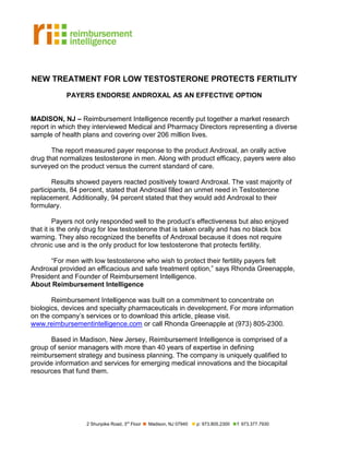 NEW TREATMENT FOR LOW TESTOSTERONE PROTECTS FERTILITY
            PAYERS ENDORSE ANDROXAL AS AN EFFECTIVE OPTION


MADISON, NJ – Reimbursement Intelligence recently put together a market research
report in which they interviewed Medical and Pharmacy Directors representing a diverse
sample of health plans and covering over 206 million lives.

       The report measured payer response to the product Androxal, an orally active
drug that normalizes testosterone in men. Along with product efficacy, payers were also
surveyed on the product versus the current standard of care.

        Results showed payers reacted positively toward Androxal. The vast majority of
participants, 84 percent, stated that Androxal filled an unmet need in Testosterone
replacement. Additionally, 94 percent stated that they would add Androxal to their
formulary.

         Payers not only responded well to the product’s effectiveness but also enjoyed
that it is the only drug for low testosterone that is taken orally and has no black box
warning. They also recognized the benefits of Androxal because it does not require
chronic use and is the only product for low testosterone that protects fertility.

      “For men with low testosterone who wish to protect their fertility payers felt
Androxal provided an efficacious and safe treatment option,” says Rhonda Greenapple,
President and Founder of Reimbursement Intelligence.
About Reimbursement Intelligence

       Reimbursement Intelligence was built on a commitment to concentrate on
biologics, devices and specialty pharmaceuticals in development. For more information
on the company’s services or to download this article, please visit.
www.reimbursementintelligence.com or call Rhonda Greenapple at (973) 805-2300.

       Based in Madison, New Jersey, Reimbursement Intelligence is comprised of a
group of senior managers with more than 40 years of expertise in defining
reimbursement strategy and business planning. The company is uniquely qualified to
provide information and services for emerging medical innovations and the biocapital
resources that fund them.




                  2 Shunpike Road, 3rd Floor   Madison, NJ 07940   p: 973.805.2300   f: 973.377.7930
 