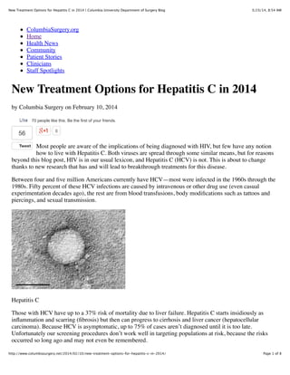 New Treatment Options for Hepatitis C in 2014 | Columbia University Department of Surgery Blog 3/23/14, 8:54 AM 
New Treatment Options for Hepatitis C in 2014 
by Columbia Surgery on February 10, 2014 
LLiikkee 70 people like this. Be the first of your friends. 
56 
ColumbiaSurgery.org 
Home 
Health News 
Community 
Patient Stories 
Clinicians 
Staff Spotlights 
TTweeeett 
8 
Most people are aware of the implications of being diagnosed with HIV, but few have any notion 
how to live with Hepatitis C. Both viruses are spread through some similar means, but for reasons 
beyond this blog post, HIV is in our usual lexicon, and Hepatitis C (HCV) is not. This is about to change 
thanks to new research that has and will lead to breakthrough treatments for this disease. 
Between four and five million Americans currently have HCV—most were infected in the 1960s through the 
1980s. Fifty percent of these HCV infections are caused by intravenous or other drug use (even casual 
experimentation decades ago), the rest are from blood transfusions, body modifications such as tattoos and 
piercings, and sexual transmission. 
Hepatitis C 
Those with HCV have up to a 37% risk of mortality due to liver failure. Hepatitis C starts insidiously as 
inflammation and scarring (fibrosis) but then can progress to cirrhosis and liver cancer (hepatocellular 
carcinoma). Because HCV is asymptomatic, up to 75% of cases aren’t diagnosed until it is too late. 
Unfortunately our screening procedures don’t work well in targeting populations at risk, because the risks 
occurred so long ago and may not even be remembered. 
http://www.columbiasurgery.net/2014/02/10/new-treatment-options-for-hepatitis-c-in-2014/ Page 1 of 8 
 