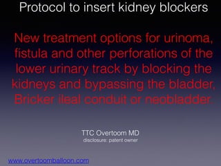 TTC Overtoom MD
disclosure: patent owner
www.overtoomballoon.com
Protocol to insert kidney blockers
New treatment options for urinoma,
fistula and other perforations of the
lower urinary track by blocking the
kidneys and bypassing the bladder,
Bricker ileal conduit or neobladder.
 