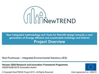© Copyright NewTREND Project 2015 - All Rights Reserved Grant agreement no.: 680474
Horizon 2020 Research and Innovation Framework Programme
H2020-EeB-2015 Innovation Action
Nick Purshouse – Integrated Environmental Solutions (IES)
New integrated methodology and Tools for Retrofit design towards a next
generation of Energy efficient and sustainable buildings and District
Project Overview
 