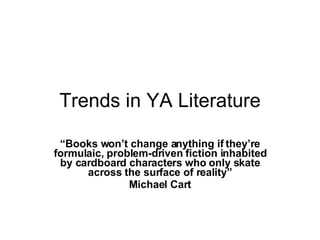 Trends in YA Literature “ Books won’t change anything if they’re formulaic, problem-driven fiction inhabited by cardboard characters who only skate across the surface of reality” Michael Cart 