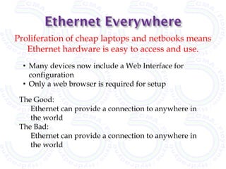 Proliferation of cheap laptops and netbooks means
   Ethernet hardware is easy to access and use.
  • Many devices now include a Web Interface for
    configuration
  • Only a web browser is required for setup

 The Good:
    Ethernet can provide a connection to anywhere in
    the world
 The Bad:
    Ethernet can provide a connection to anywhere in
    the world
 
