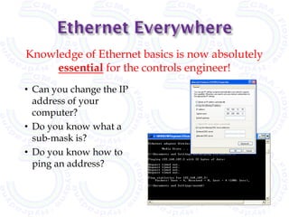 Knowledge of Ethernet basics is now absolutely
     essential for the controls engineer!
• Can you change the IP
  address of your
  computer?
• Do you know what a
  sub-mask is?
• Do you know how to
  ping an address?
 