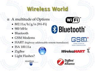    A multitude of Options
       802.11a/b/g/n (Wi-Fi)
       900 MHz
       Bluetooth
       GSM Modems
       HART (highway addressable remote transducer)
       ISA 100.11a
       ZigBee
       Light Flashes?
 