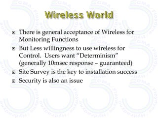    There is general acceptance of Wireless for
    Monitoring Functions
   But Less willingness to use wireless for
    Control. Users want “Determinism”
    (generally 10msec response – guaranteed)
   Site Survey is the key to installation success
   Security is also an issue
 