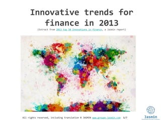 All rights reserved, including translation © JASMIN www.groupe-jasmin.com 1/7
Innovative trends for
finance in 2013
(Extract from 2013 top 50 Innovations in finance, a Jasmin report)
 