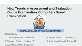 New Trends in Assessment and Evaluation:
Online Examination, Computer- Based
Examination.
SIBSAGAR COLLEGE OF TEACHERS EDUCATION
Presented by:
1. Debadipta Borah Roll no: 07 4. Papori Chutia Roll no: 37
2. Trinayan Dutta Roll no: 17 5. Sulakshana Tamuly Roll no: 47
3. Juri Mallika Mech Roll no: 27
 