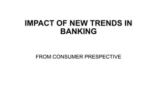 IMPACT OF NEW TRENDS IN
BANKING
FROM CONSUMER PRESPECTIVE
 