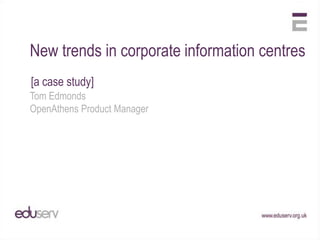 New trends in corporate information centres
[a case study]
Tom Edmonds
OpenAthens Product Manager
 