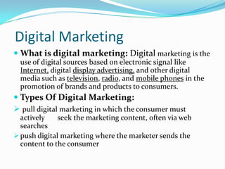 Digital Marketing
 What is digital marketing: Digital marketing is the
  use of digital sources based on electronic signal like
  Internet, digital display advertising, and other digital
  media such as television, radio, and mobile phones in the
  promotion of brands and products to consumers.
 Types Of Digital Marketing:
 pull digital marketing in which the consumer must
  actively    seek the marketing content, often via web
  searches
 push digital marketing where the marketer sends the
  content to the consumer
 