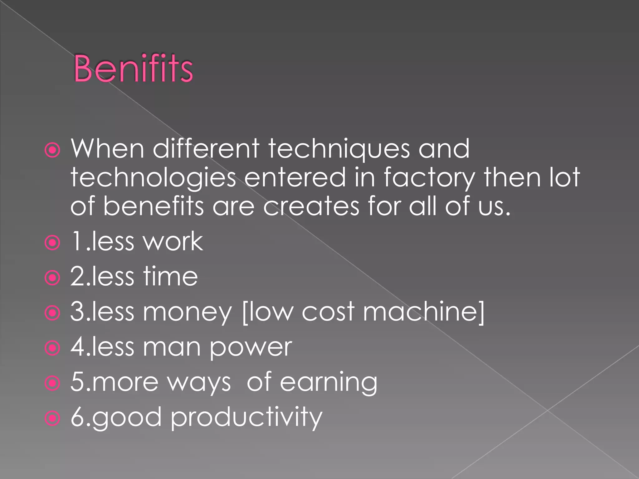 When different techniques and
technologies entered in factory then lot
of benefits are creates for all of us.
 1.less work
 2.less time
 3.less money [low cost machine]
 4.less man power
 5.more ways of earning
 6.good productivity


 