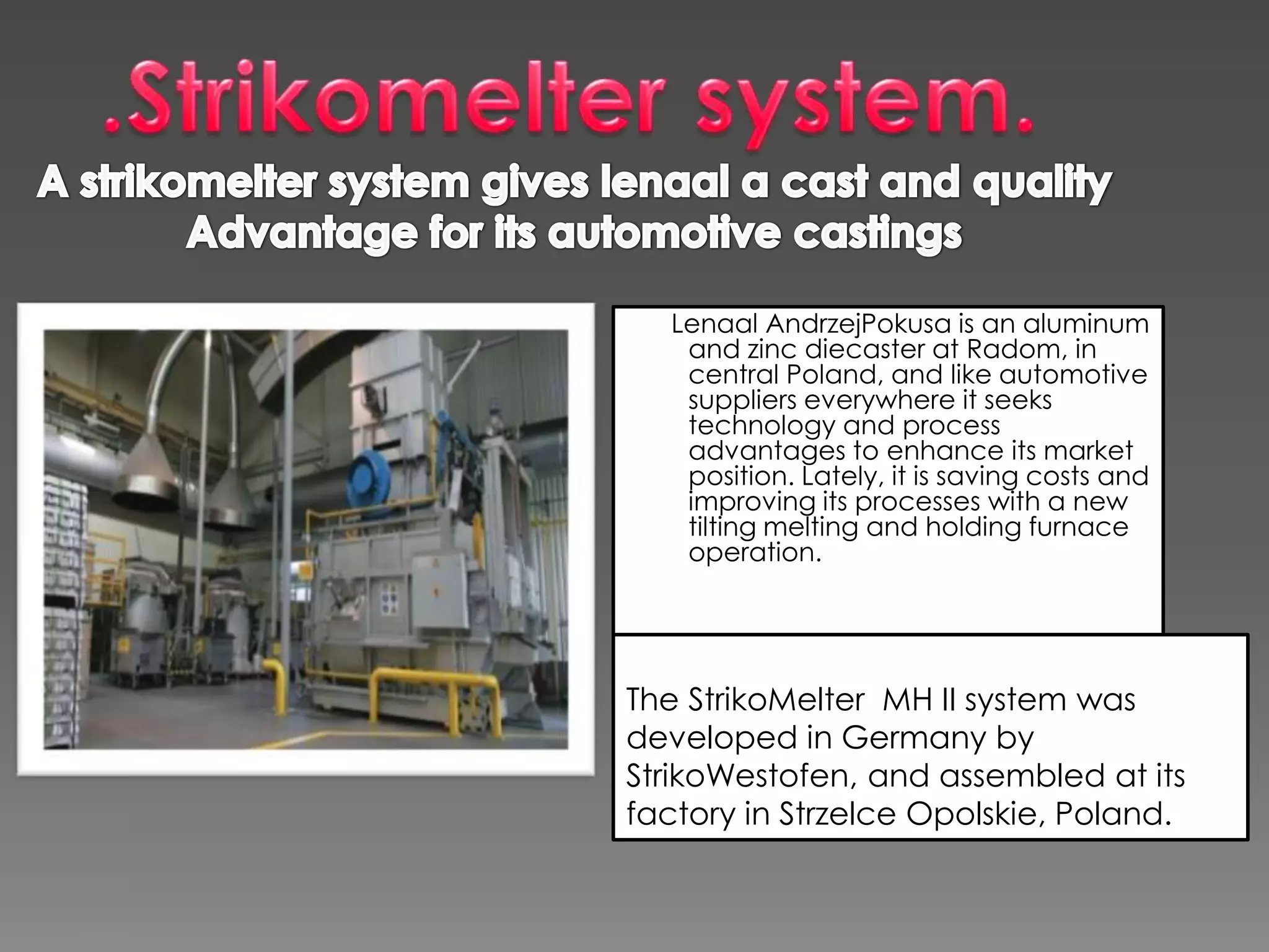 Lenaal AndrzejPokusa is an aluminum
and zinc diecaster at Radom, in
central Poland, and like automotive
suppliers everywhere it seeks
technology and process
advantages to enhance its market
position. Lately, it is saving costs and
improving its processes with a new
tilting melting and holding furnace
operation.

The StrikoMelter MH II system was
developed in Germany by
StrikoWestofen, and assembled at its
factory in Strzelce Opolskie, Poland.

 